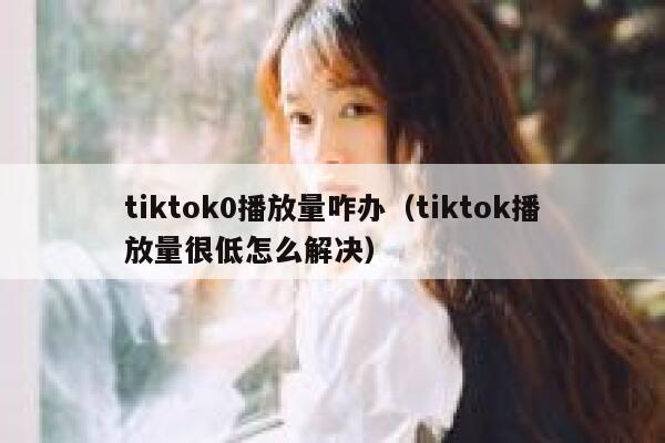 tiktok0播放量咋办（tiktok播放量很低怎么解决） 第1张