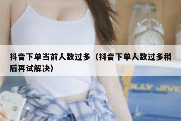 抖音下单当前人数过多（抖音下单人数过多稍后再试解决） 第1张