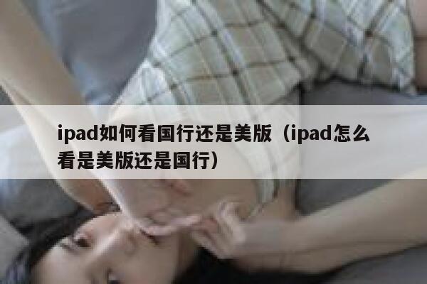 ipad如何看国行还是美版(ipad怎么看是美版还是国行) 第1张 ipad如何看国行还是美版(ipad怎么看是美版还是国行) 第1张