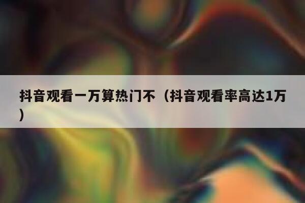 抖音观看一万算热门不（抖音观看率高达1万） 第1张