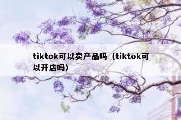 tiktok可以卖产品吗（tiktok可以开店吗） 第1张