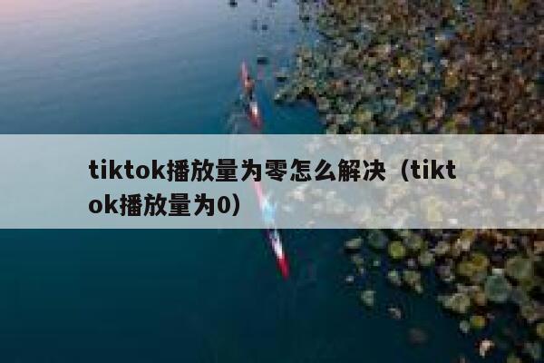 tiktok播放量为零怎么解决(tiktok播放量为0) 第1张 tiktok播放量为零怎么解决(tiktok播放量为0) 第1张