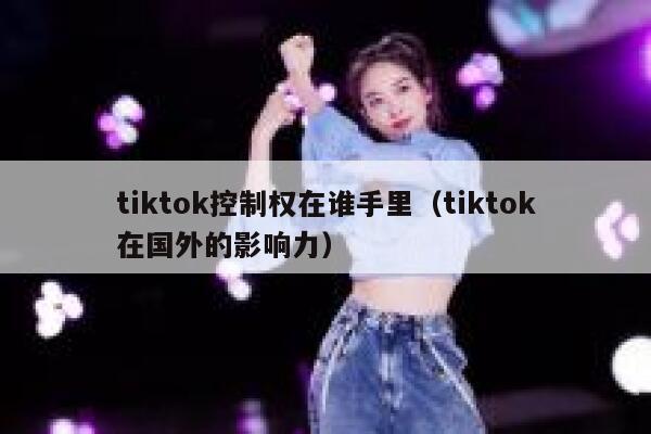 tiktok控制权在谁手里（tiktok在国外的影响力） 第1张