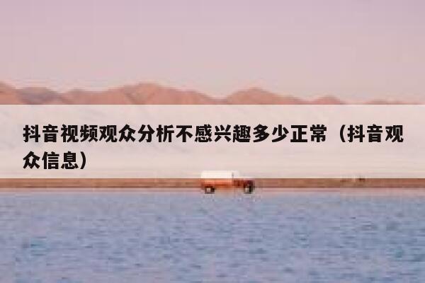 抖音视频观众分析不感兴趣多少正常（抖音观众信息） 第1张