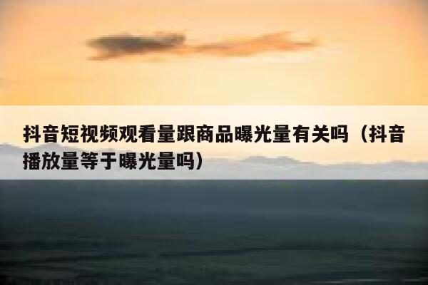 抖音短视频观看量跟商品曝光量有关吗(抖音播放量等于曝光量吗) 第1张 抖音短视频观看量跟商品曝光量有关吗(抖音播放量等于曝光量吗) 第1张