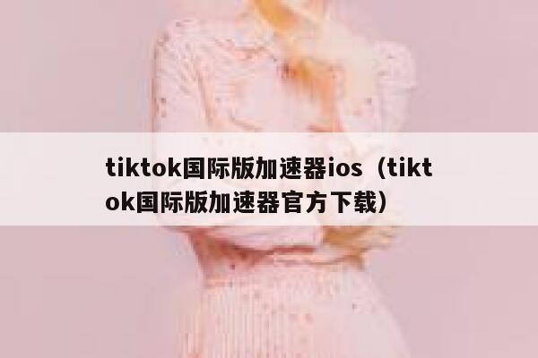 tiktok国际版加速器ios（tiktok国际版加速器官方下载） 第1张