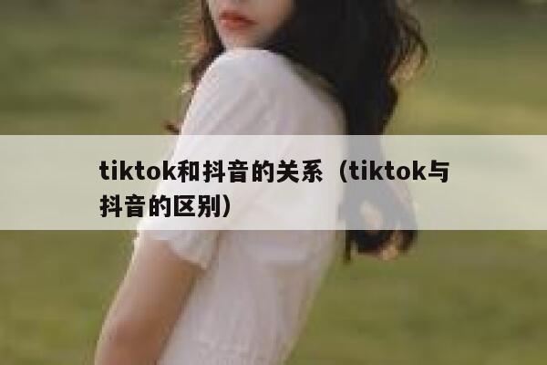 tiktok和抖音的关系（tiktok与抖音的区别） 第1张