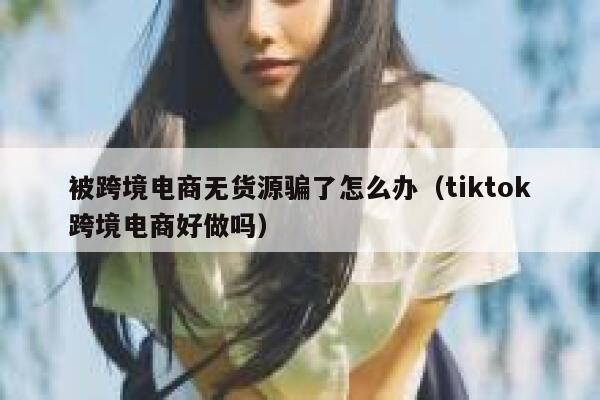 被跨境电商无货源骗了怎么办（tiktok跨境电商好做吗） 第1张