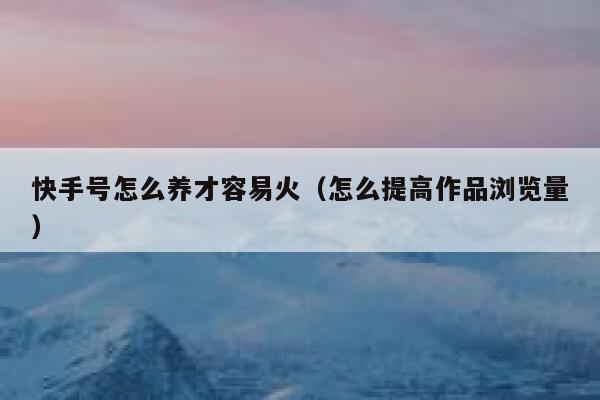 快手号怎么养才容易火（怎么提高作品浏览量） 第1张