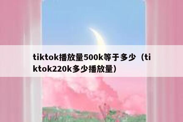 tiktok播放量500k等于多少（tiktok220k多少播放量） 第1张