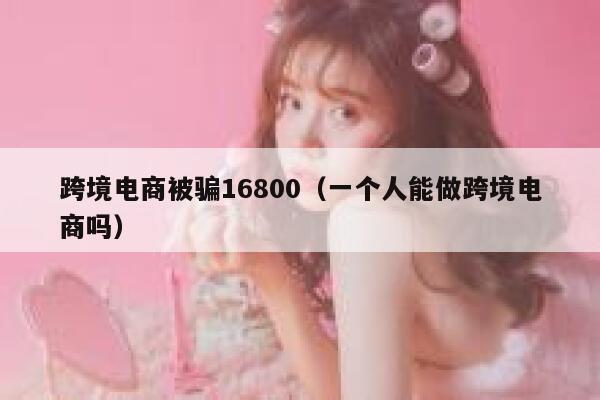 跨境电商被骗16800（一个人能做跨境电商吗） 第1张