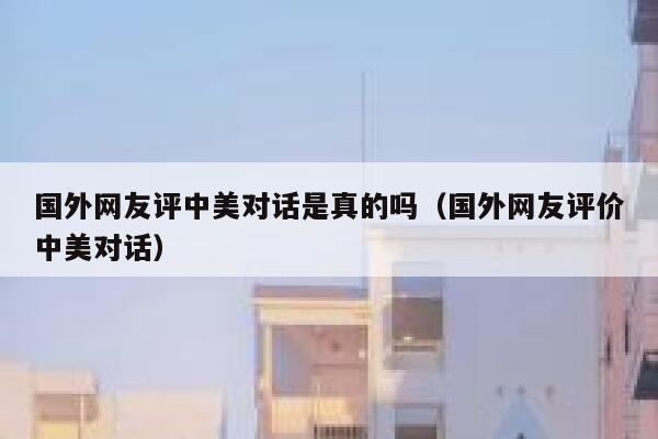 国外网友评中美对话是真的吗（国外网友评价中美对话） 第1张