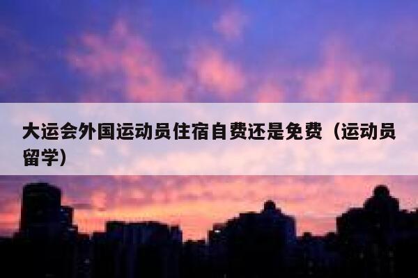 大运会外国运动员住宿自费还是免费(运动员留学) 第1张 大运会外国运动员住宿自费还是免费(运动员留学) 第1张