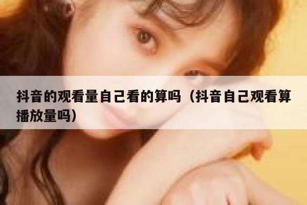 抖音的观看量自己看的算吗（抖音自己观看算播放量吗） 第1张