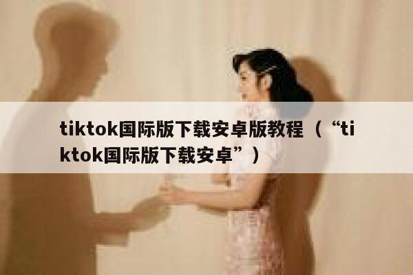 tiktok国际版下载安卓版教程（“tiktok国际版下载安卓”） 第1张