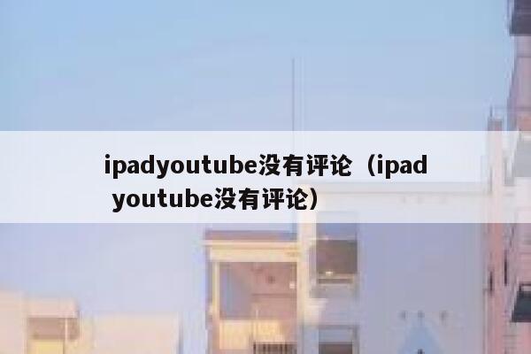 ipadyoutube没有评论（ipad youtube没有评论） 第1张