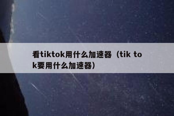 看tiktok用什么加速器（tik tok要用什么加速器） 第1张