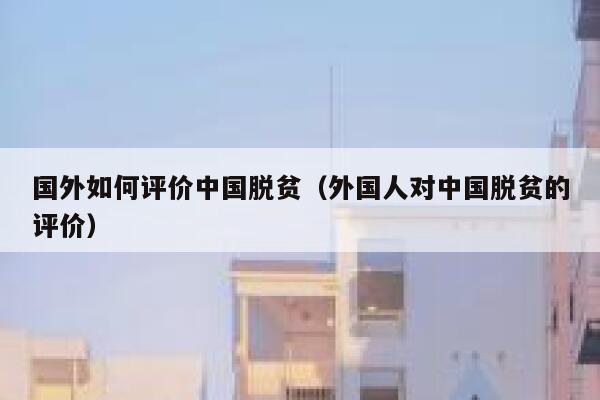 国外如何评价中国脱贫（外国人对中国脱贫的评价） 第1张