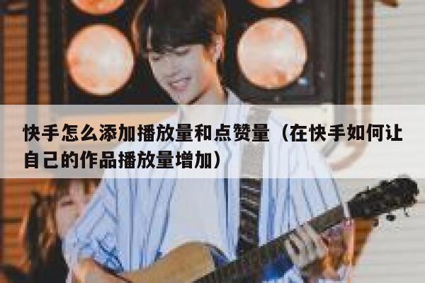 快手怎么添加播放量和点赞量（在快手如何让自己的作品播放量增加） 第1张