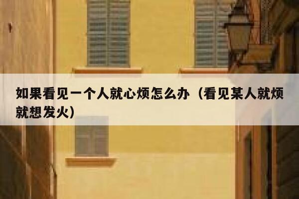 如果看见一个人就心烦怎么办（看见某人就烦就想发火） 第1张