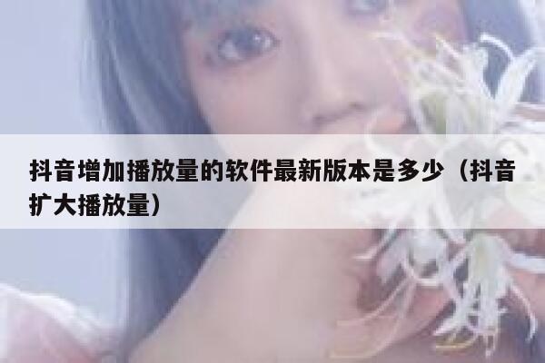 抖音增加播放量的软件最新版本是多少（抖音扩大播放量） 第1张