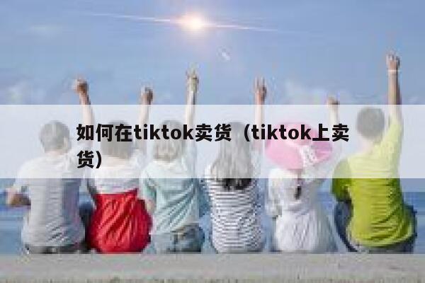 如何在tiktok卖货（tiktok上卖货） 第1张
