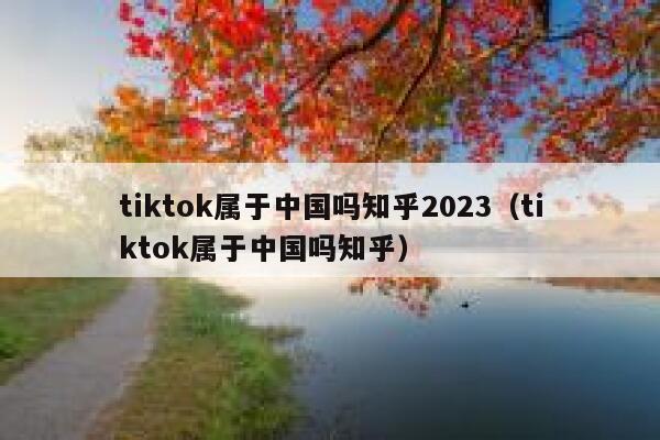 tiktok属于中国吗知乎2023（tiktok属于中国吗知乎） 第1张