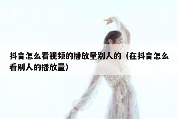 抖音怎么看视频的播放量别人的（在抖音怎么看别人的播放量） 第1张