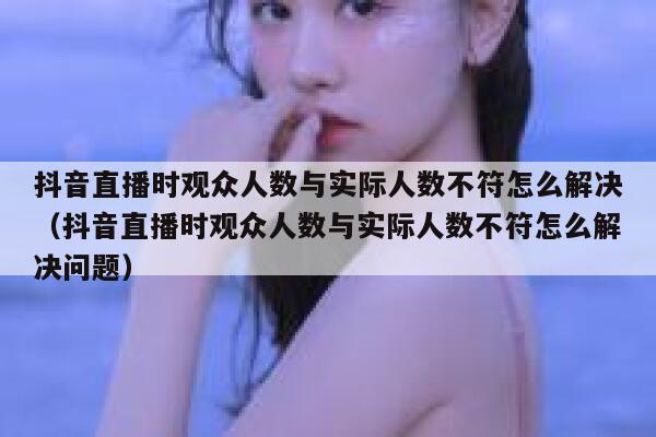 抖音直播时观众人数与实际人数不符怎么解决（抖音直播时观众人数与实际人数不符怎么解决问题） 第1张