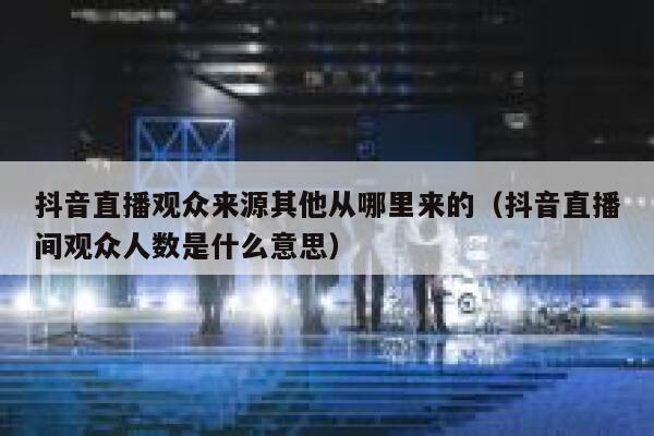 抖音直播观众来源其他从哪里来的（抖音直播间观众人数是什么意思） 第1张