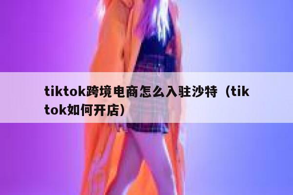 tiktok跨境电商怎么入驻沙特（tiktok如何开店） 第1张