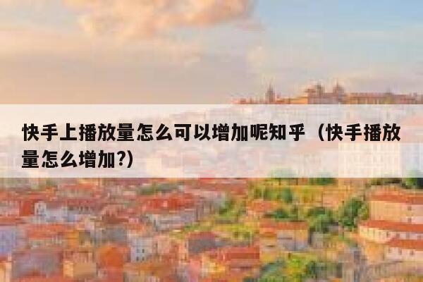 快手上播放量怎么可以增加呢知乎（快手播放量怎么增加?） 第1张