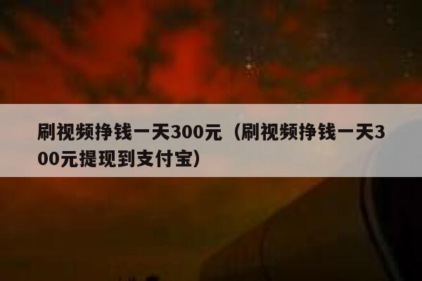 刷视频挣钱一天300元（刷视频挣钱一天300元提现到支付宝） 第1张