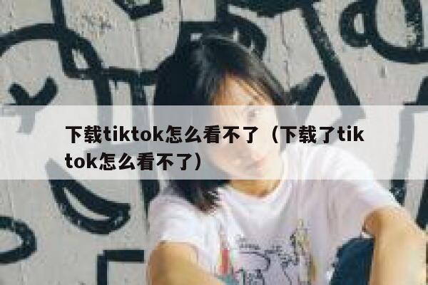下载tiktok怎么看不了（下载了tiktok怎么看不了） 第1张