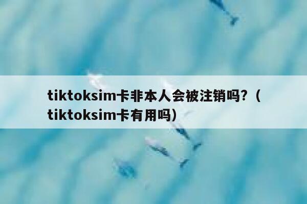 tiktoksim卡非本人会被注销吗?（tiktoksim卡有用吗） 第1张