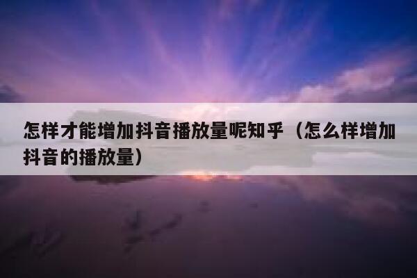 怎样才能增加抖音播放量呢知乎（怎么样增加抖音的播放量） 第1张