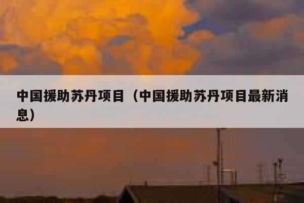 中国援助苏丹项目（中国援助苏丹项目最新消息） 第1张