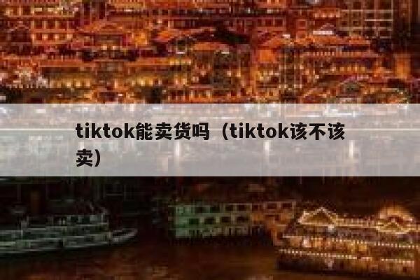 tiktok能卖货吗（tiktok该不该卖） 第1张