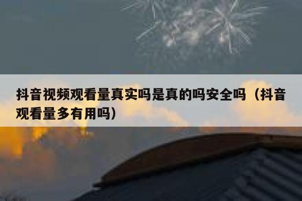 抖音视频观看量真实吗是真的吗安全吗（抖音观看量多有用吗） 第1张