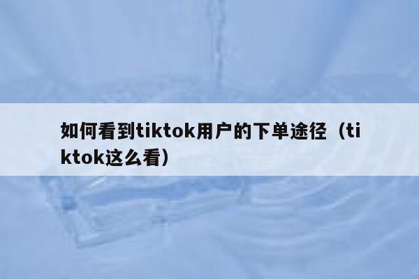 如何看到tiktok用户的下单途径（tiktok这么看） 第1张