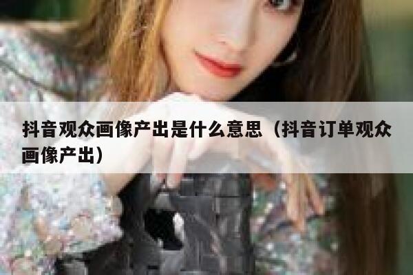 抖音观众画像产出是什么意思（抖音订单观众画像产出） 第1张