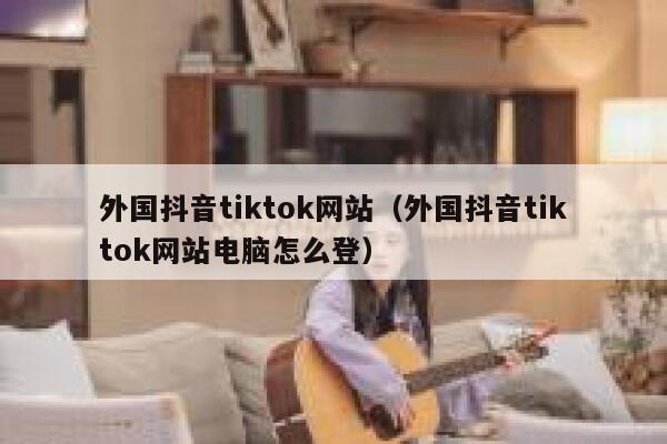 外国抖音tiktok网站（外国抖音tiktok网站电脑怎么登） 第1张