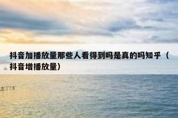 抖音加播放量那些人看得到吗是真的吗知乎（抖音增播放量） 第1张