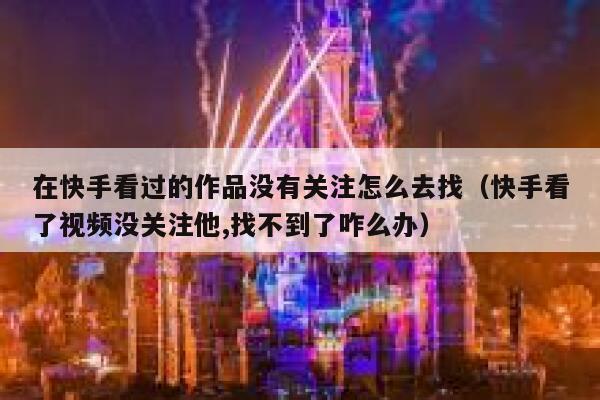 在快手看过的作品没有关注怎么去找(快手看了视频没关注他,找不到了咋么办) 第1张 在快手看过的作品没有关注怎么去找(快手看了视频没关注他,找不到了咋么办) 第1张