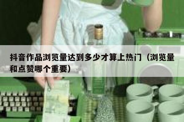 抖音作品浏览量达到多少才算上热门（浏览量和点赞哪个重要） 第1张