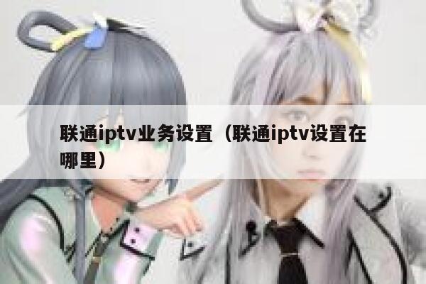 联通iptv业务设置（联通iptv设置在哪里） 第1张