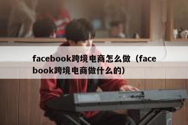 facebook跨境电商怎么做（facebook跨境电商做什么的） 第1张