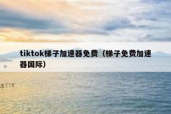 tiktok梯子加速器免费（梯子免费加速器国际） 第1张