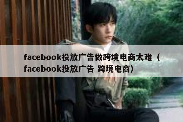 facebook投放广告做跨境电商太难（facebook投放广告 跨境电商） 第1张