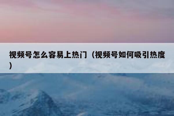 视频号怎么容易上热门（视频号如何吸引热度） 第1张